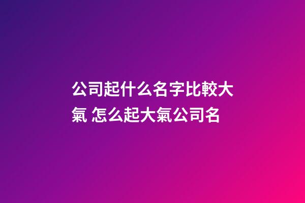 公司起什么名字比較大氣 怎么起大氣公司名-第1張-公司起名-玄機派